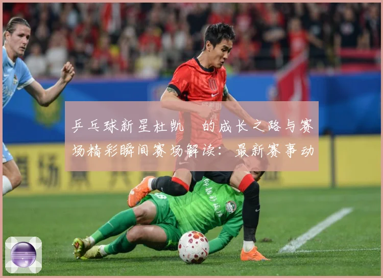 乒乓球新星杜凯琹的成长之路与赛场精彩瞬间赛场解读：最新赛事动态与深度分析