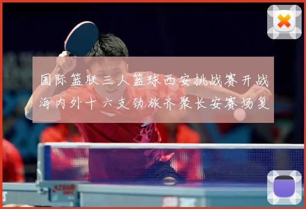 国际篮联三人篮球西安挑战赛开战海内外十六支劲旅齐聚长安赛场复盘：最新赛事动态与深度分析