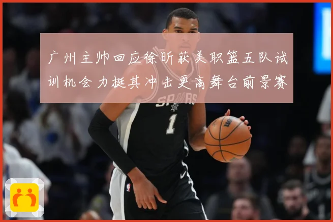 广州主帅回应徐昕获美职篮五队试训机会力挺其冲击更高舞台前景赛场复盘：最新赛事动态与深度分析