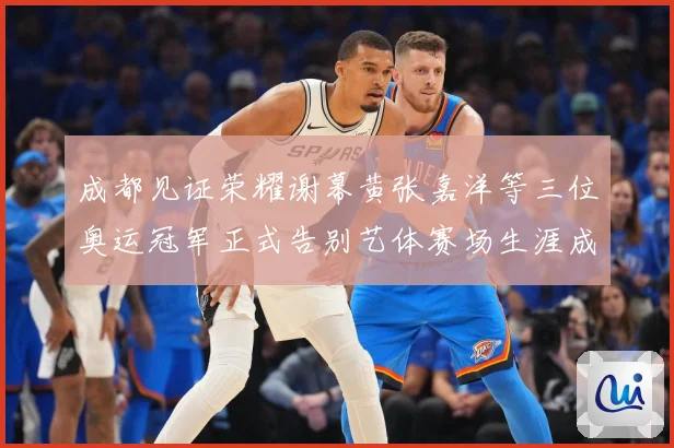 成都见证荣耀谢幕黄张嘉洋等三位奥运冠军正式告别艺体赛场生涯成长观察：最新赛事动态与深度分析