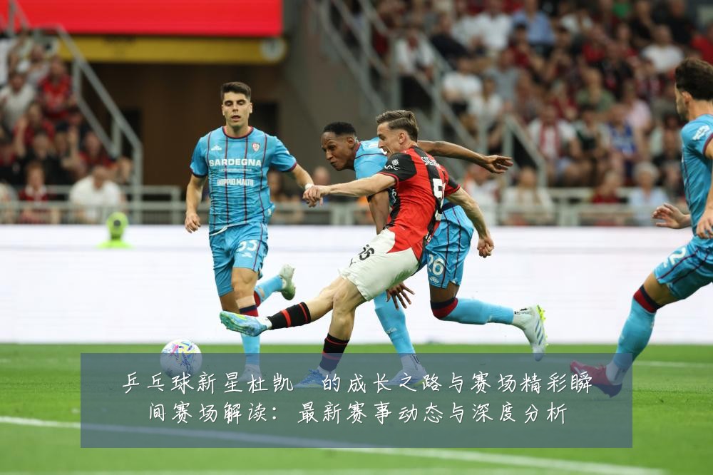 乒乓球新星杜凯琹的成长之路与赛场精彩瞬间赛场解读:最新赛事动态与深度分析