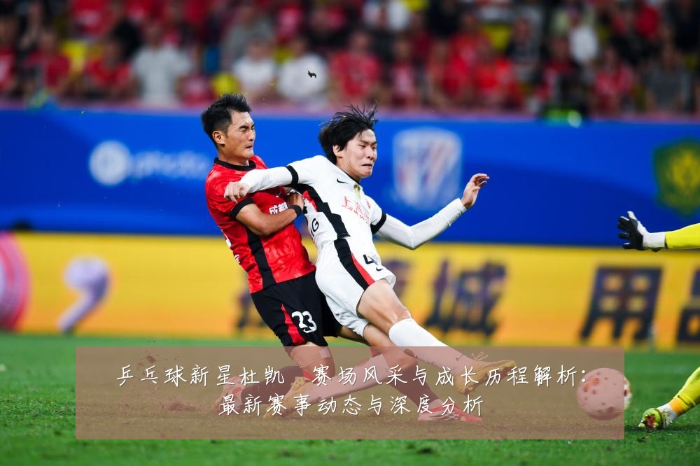乒乓球新星杜凯琹赛场风采与成长历程解析:最新赛事动态与深度分析