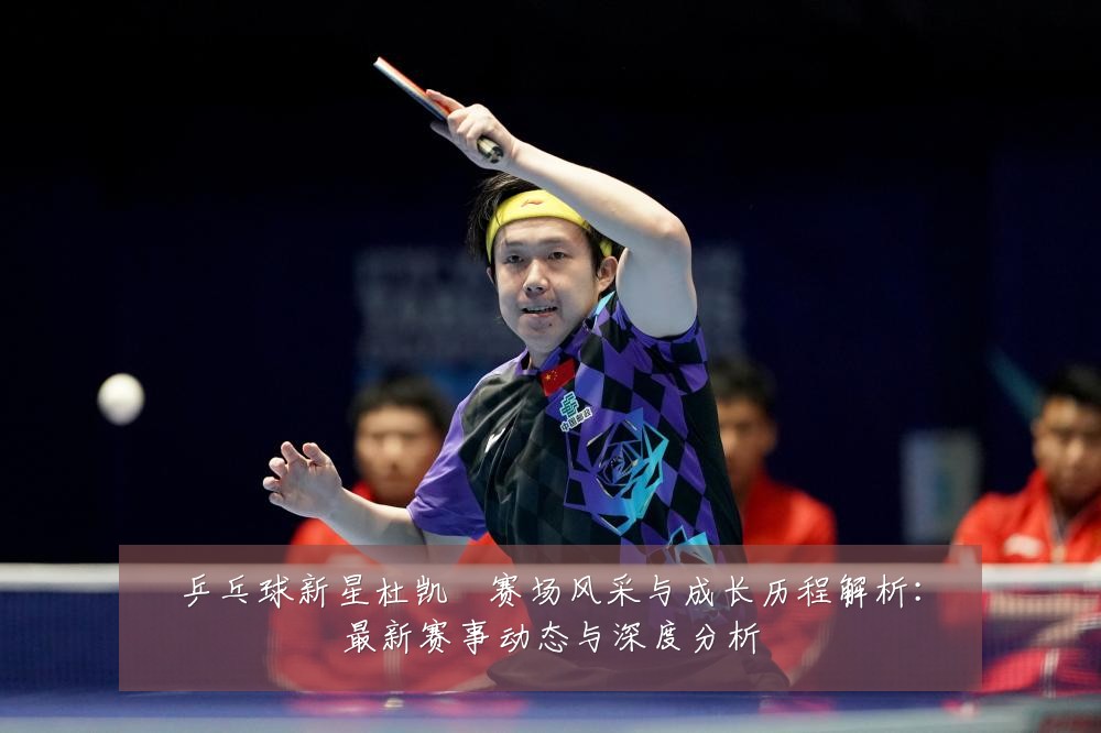 乒乓球新星杜凯琹赛场风采与成长历程解析:最新赛事动态与深度分析
